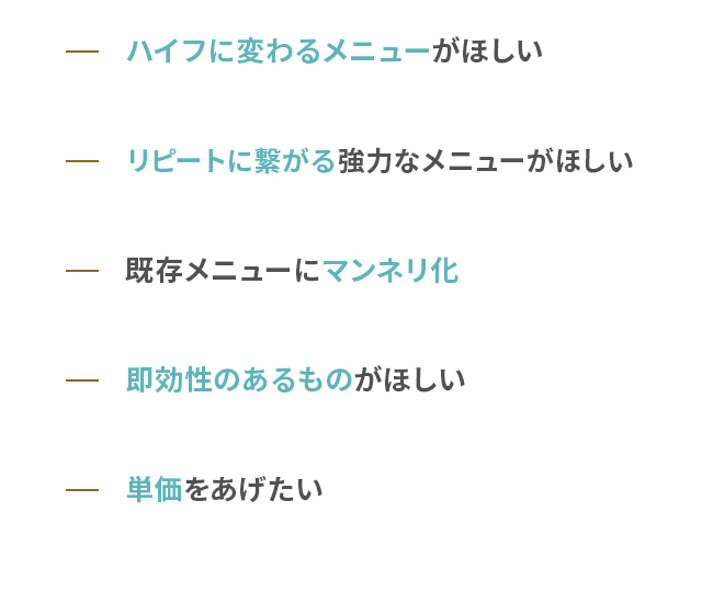 ハイフに変わるメニューがほしい リピートに繋がる強力なメニューがほしい 既存メニューにマンネリ化 即効性のあるものがほしい 単価をあげたい